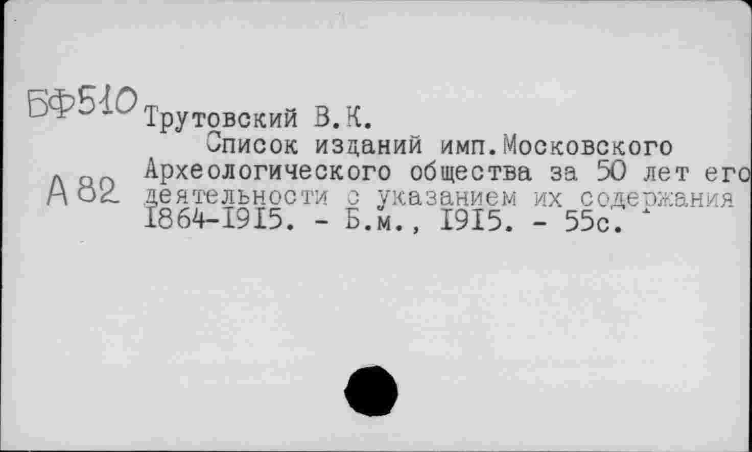 ﻿6Ф5ІО
А 82
Трутовский В.К.
Описок изданий имп.Московского Археологического общества за 50 лет его
деятельности
I864-I9I5. -
с указанием их содержания Б.м., 1915. - 55с.